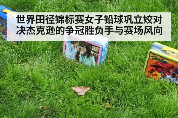 世界田径锦标赛女子铅球巩立姣对决杰克逊的争冠胜负手与赛场风向
