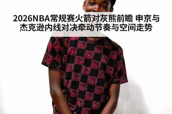 2026NBA常规赛火箭对灰熊前瞻 申京与杰克逊内线对决牵动节奏与空间走势
